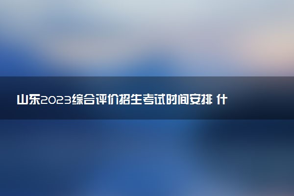 山东2023综合评价招生考试时间安排 什么时候考试