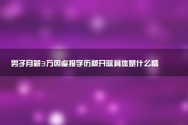 男子月薪3万因虚报学历被开除具体是什么情况 怎么回事