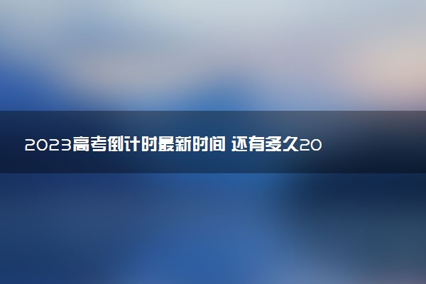 2023高考倒计时最新时间 还有多久2023高考