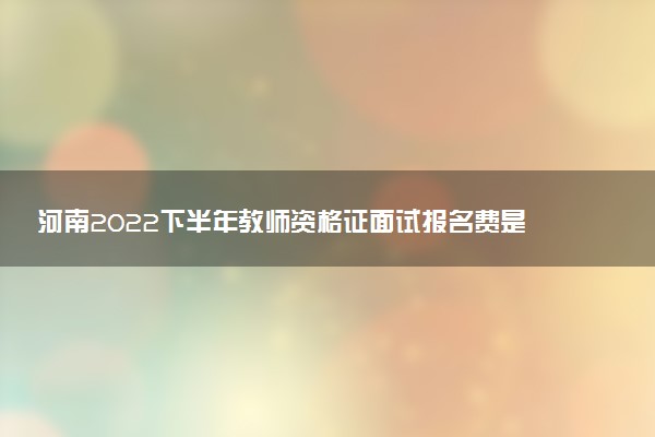 河南2022下半年教师资格证面试报名费是多少 怎样报名