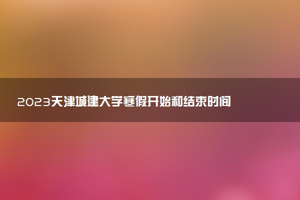 2023天津城建大学寒假开始和结束时间 什么时候放寒假