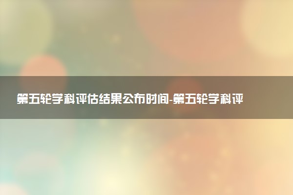 第五轮学科评估结果公布时间-第五轮学科评估完整名单预测