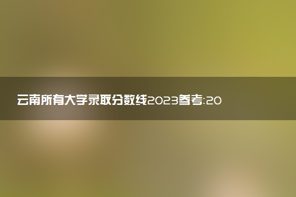 云南所有大学录取分数线2023参考：2022年各高校在云南录取分数线一览表