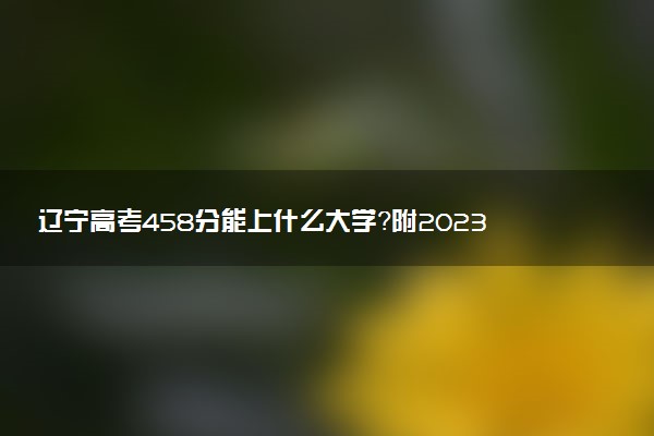 辽宁高考458分能上什么大学？附2023年可以报考的学校名单