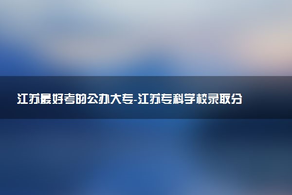 江苏最好考的公办大专-<a href='/zhuanlan/jiangsuzk/'>江苏专科</a>学校录取分数线排名（2023参考）
