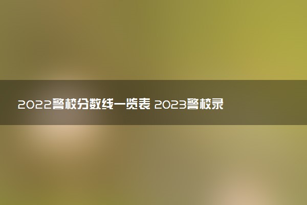 2022警校分数线一览表 2023警校录取分数预测