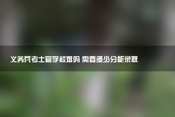 义务兵考士官学校难吗 需要多少分能录取