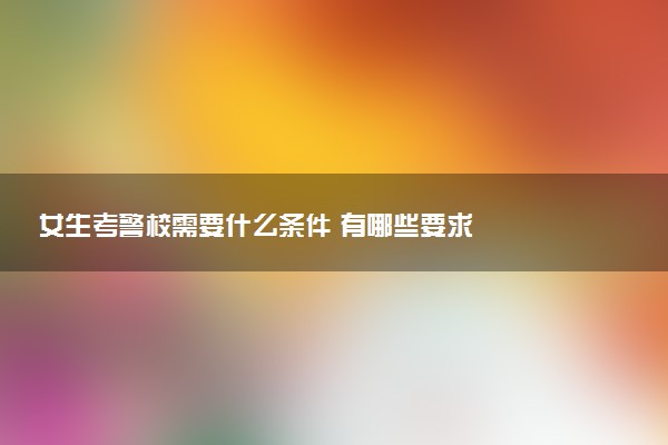 女生考警校需要什么条件 有哪些要求