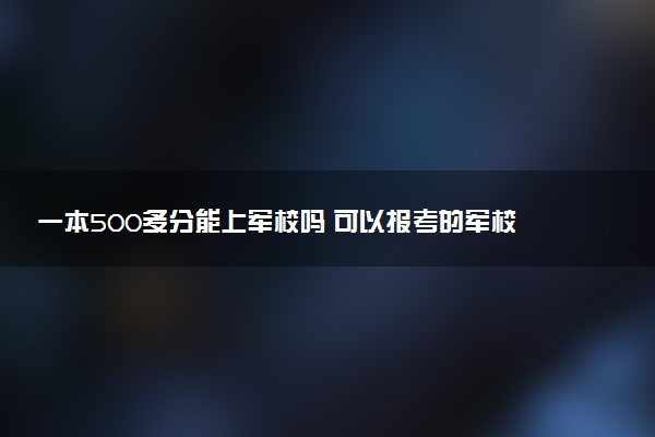 一本500多分能上军校吗 可以报考的军校推荐