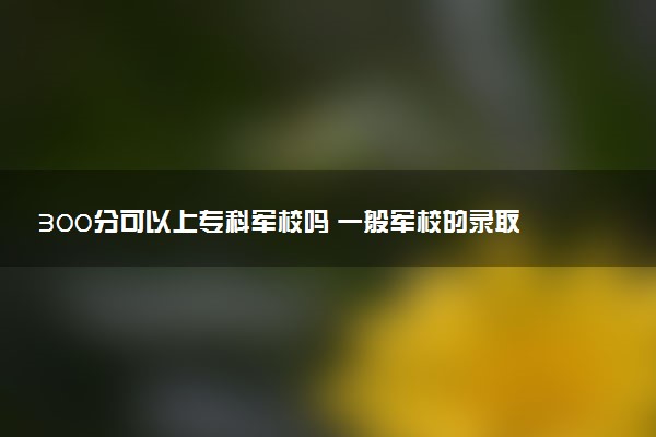 300分可以上专科军校吗 一般军校的录取线是多少