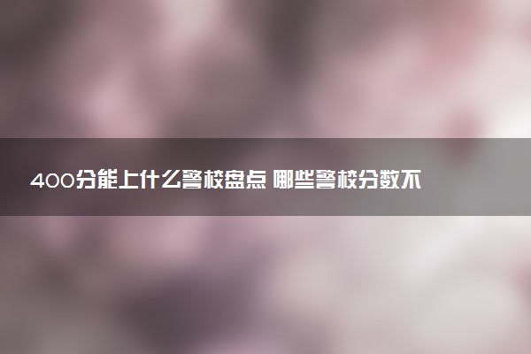 400分能上什么警校盘点 哪些警校分数不高