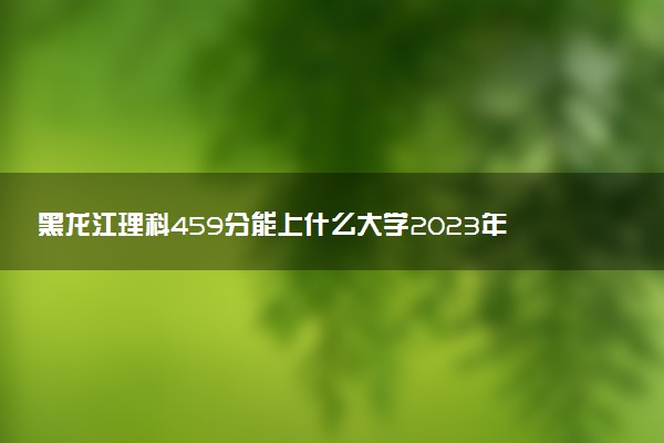黑龍江理科459分能上什么大學2023年？附高考四百五十九分可以報考的學校