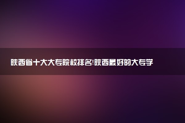 陜西省十大大專院校排名！陜西最好的大專學校有哪些？（2023年參考）
