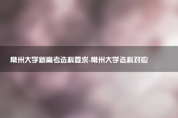 常州大學(xué)新高考選科要求-常州大學(xué)選科對應(yīng)專業(yè)