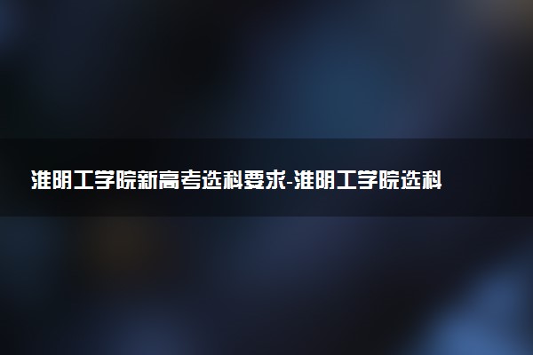 淮陰工學院新高考選科要求-淮陰工學院選科對應專業(yè)