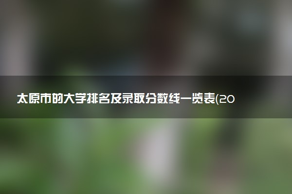太原市的大學(xué)排名及錄取分?jǐn)?shù)線一覽表（2023高考參考）