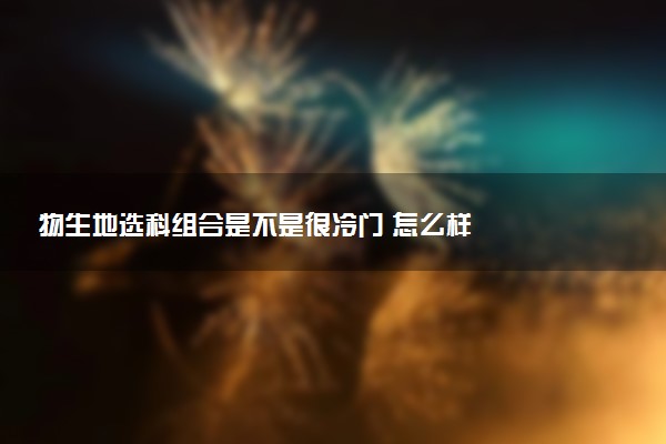 物生地选科组合是不是很冷门 怎么样