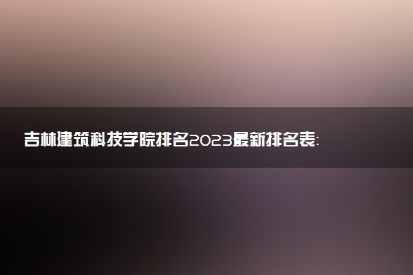 吉林建筑科技学院排名2023最新排名表：排名全国第几位？附录取分数线