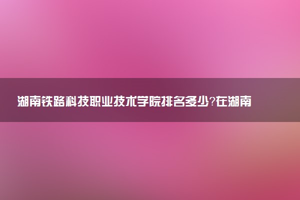 湖南铁路科技职业技术学院排名多少？在湖南排第几位？怎么样好不好？
