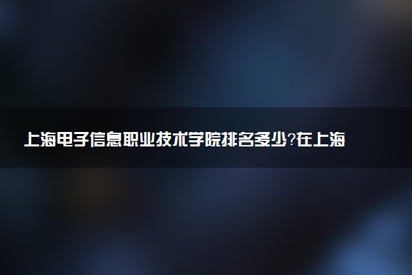 上海電子信息職業(yè)技術(shù)學(xué)院排名多少？在上海排第幾位？怎么樣好不好？