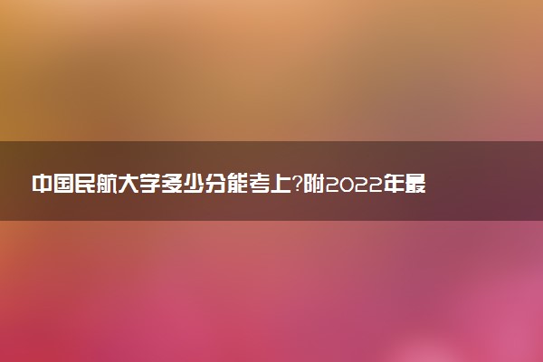 中国民航大学多少分能考上？附2022年最低录取分数线