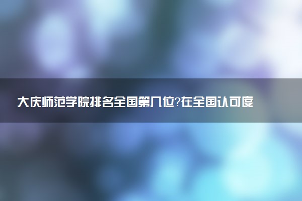 大庆师范学院排名全国第几位？在全国认可度高吗？