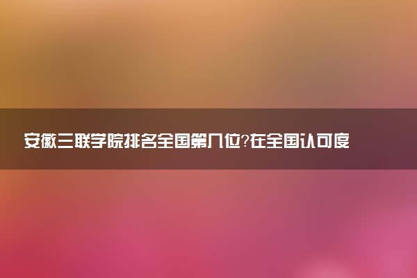 安徽三联学院排名全国第几位?在全国认可度高吗?