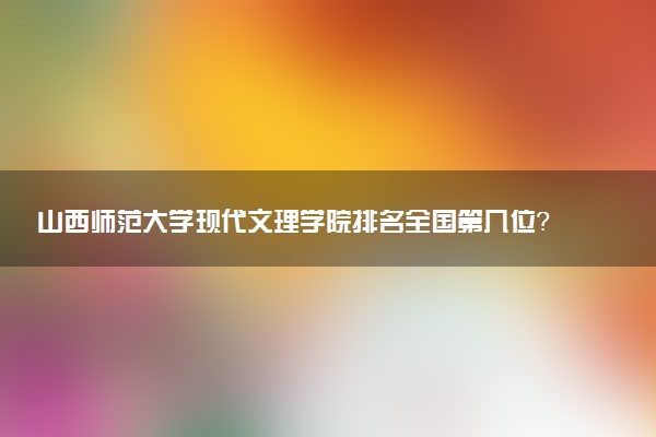 山西师范大学现代文理学院排名全国第几位?在全国认可度高吗?
