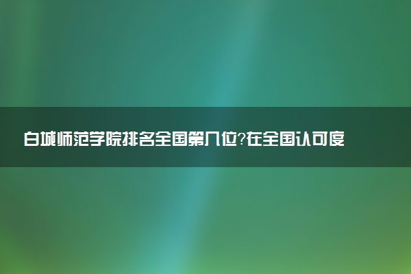 白城师范学院排名全国第几位?在全国认可度高吗?
