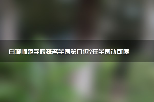 白城师范学院排名全国第几位?在全国认可度高吗?