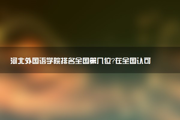 河北外国语学院排名全国第几位？在全国认可度高吗？