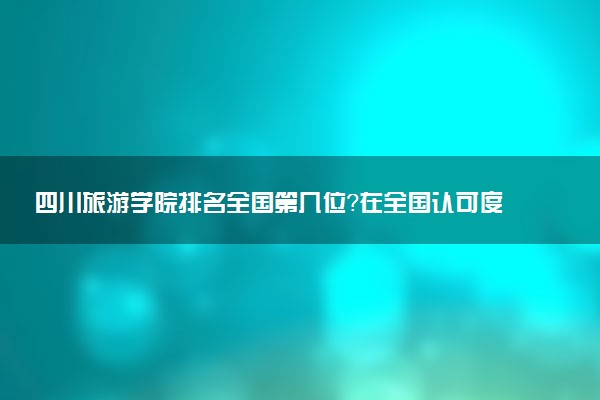 四川旅游学院排名全国第几位？在全国认可度高吗？
