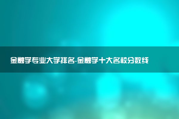 金融学专业大学排名-金融学十大名校分数线（2023参考）