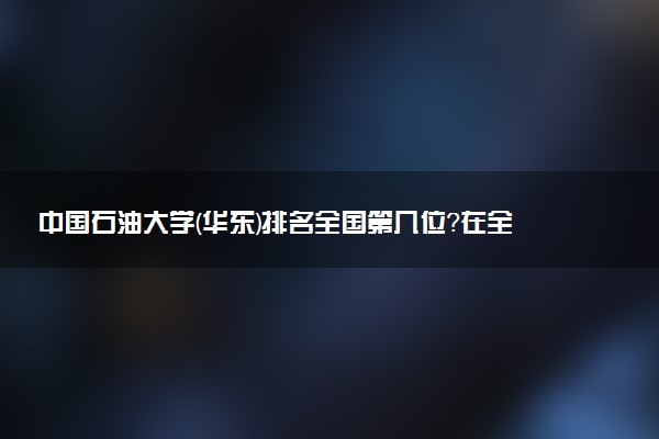 中国石油大学(华东)排名全国第几位？在全国认可度高吗？