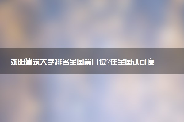 沈阳建筑大学排名全国第几位?在全国认可度高吗?