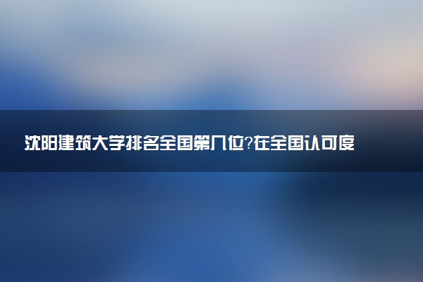 沈阳建筑大学排名全国第几位?在全国认可度高吗?