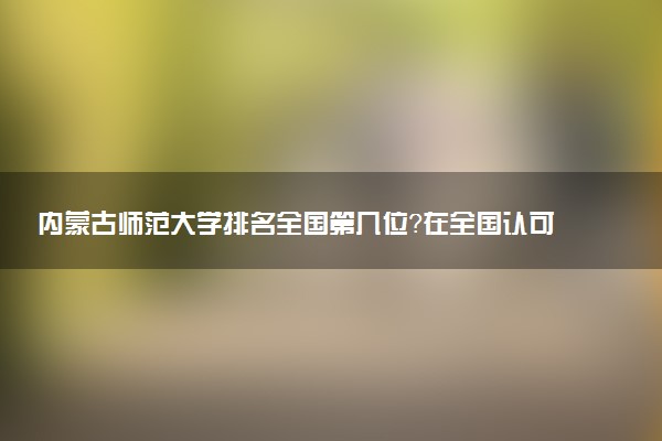 内蒙古师范大学排名全国第几位?在全国认可度高吗?