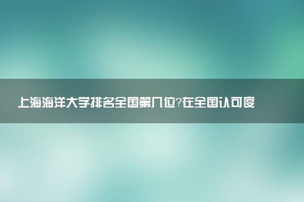 上海海洋大学排名全国第几位?在全国认可度高吗?