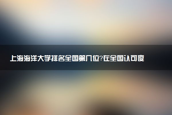 上海海洋大学排名全国第几位?在全国认可度高吗?