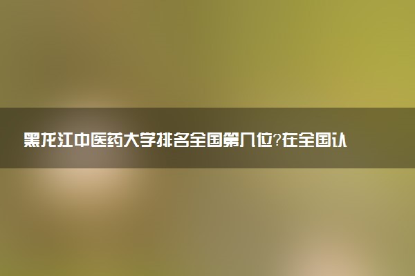 黑龙江中医药大学排名全国第几位？在全国认可度高吗？