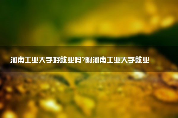 河南工业大学好就业吗？附河南工业大学就业率最高的专业名单
