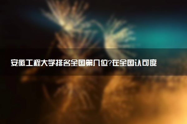 安徽工程大学排名全国第几位？在全国认可度高吗？