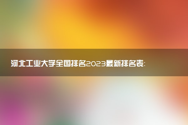 河北工业大学全国排名2023最新排名表：国内第几名？多少位？