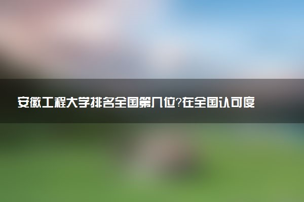 安徽工程大学排名全国第几位?在全国认可度高吗?