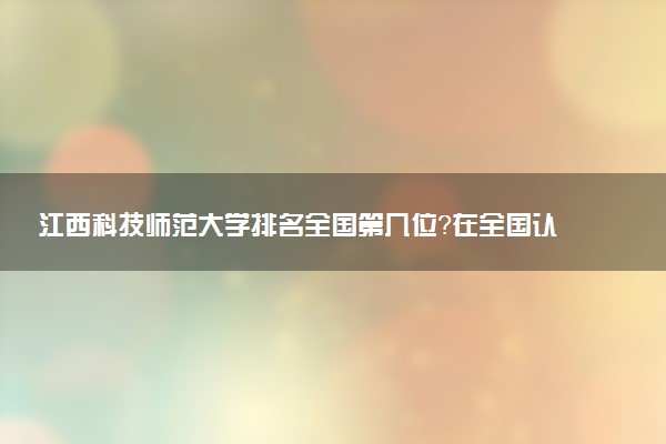 江西科技师范大学排名全国第几位？在全国认可度高吗？
