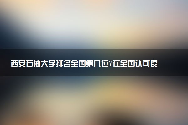 西安石油大學排名全國第幾位？在全國認可度高嗎？