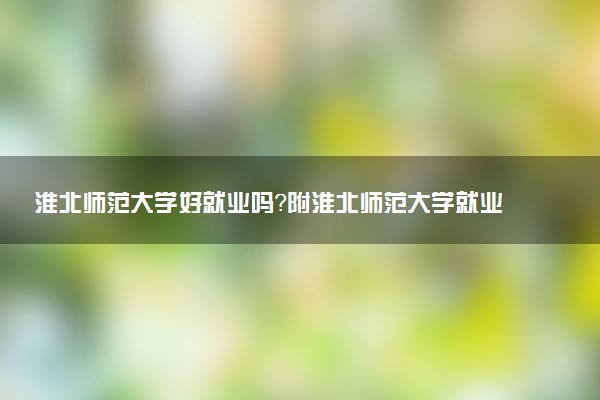 淮北师范大学好就业吗？附淮北师范大学就业率最高的专业名单