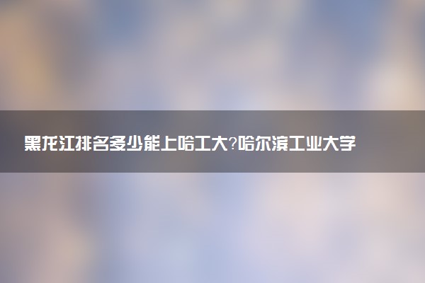 黑龍江排名多少能上哈工大？哈爾濱工業(yè)大學2022最低分是多少？