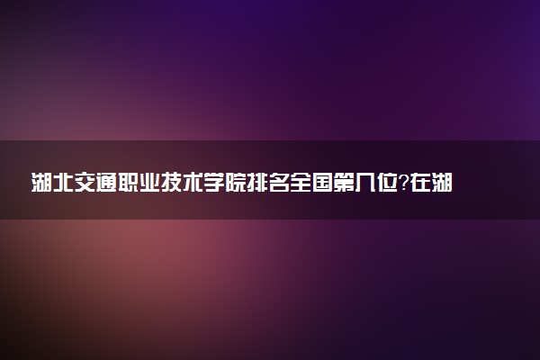 湖北交通職業(yè)技術(shù)學院排名全國第幾位？在湖北排多少名？