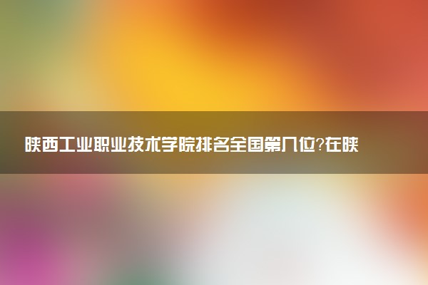 陕西工业职业技术学院排名全国第几位?在陕西排多少名?